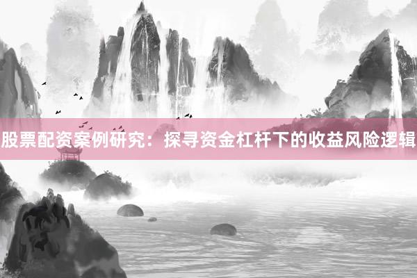 股票配资案例研究：探寻资金杠杆下的收益风险逻辑
