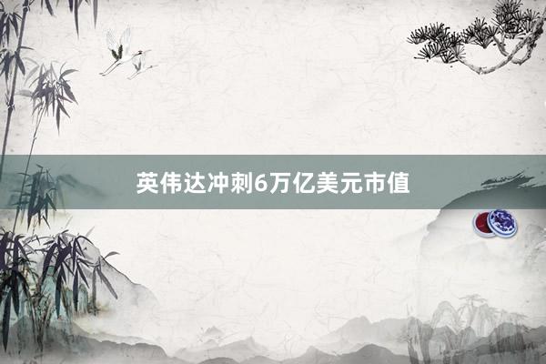 英伟达冲刺6万亿美元市值