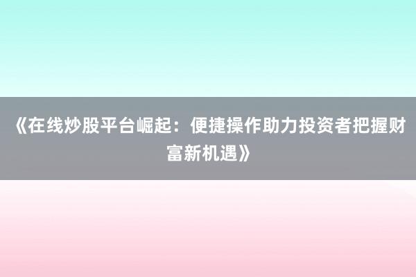 《在线炒股平台崛起:便捷操作助力投资者把握财富新机遇》