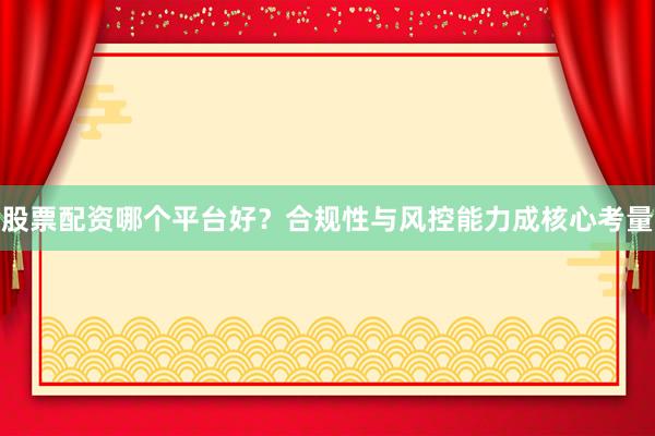 股票配资哪个平台好？合规性与风控能力成核心考量
