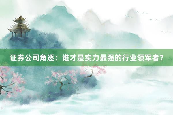 证券公司角逐：谁才是实力最强的行业领军者？