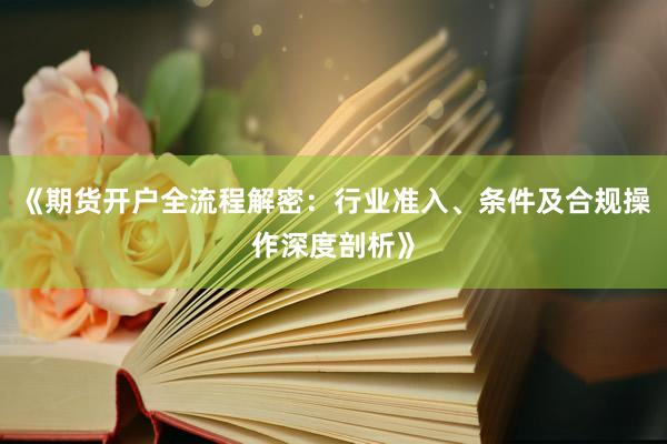 《期货开户全流程解密：行业准入、条件及合规操作深度剖析》