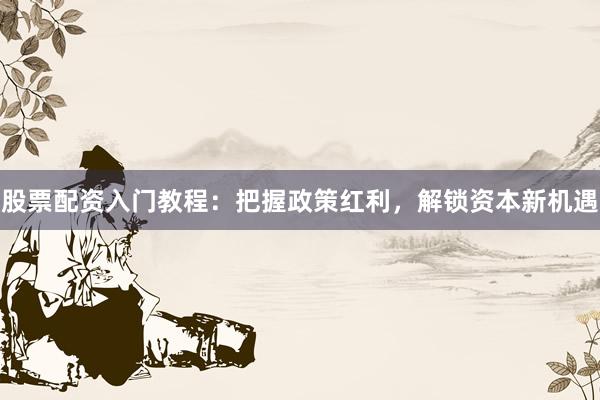股票配资入门教程：把握政策红利，解锁资本新机遇