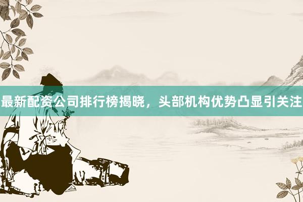 最新配资公司排行榜揭晓，头部机构优势凸显引关注