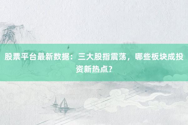 股票平台最新数据：三大股指震荡，哪些板块成投资新热点？