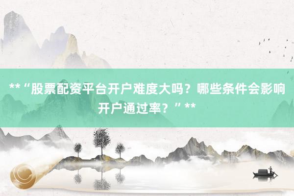 **“股票配资平台开户难度大吗？哪些条件会影响开户通过率？”**