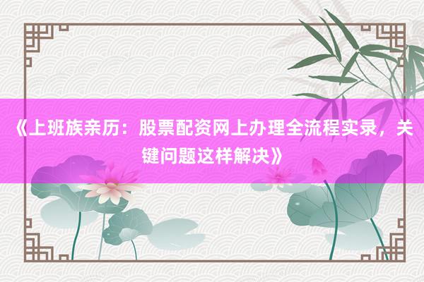 《上班族亲历：股票配资网上办理全流程实录，关键问题这样解决》