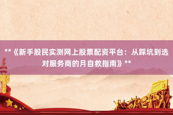 **《新手股民实测网上股票配资平台：从踩坑到选对服务商的月自救指南》**