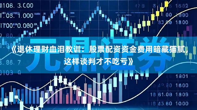 《退休理财血泪教训：股票配资资金费用暗藏猫腻，这样谈判才不吃亏》