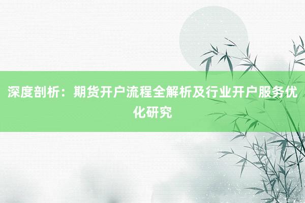 深度剖析:期货开户流程全解析及行业开户服务优化研究