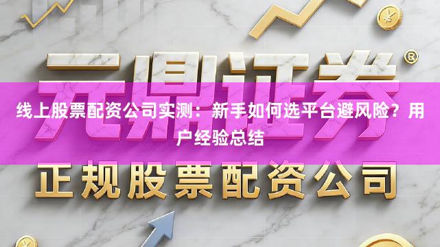 线上股票配资公司实测：新手如何选平台避风险？用户经验总结